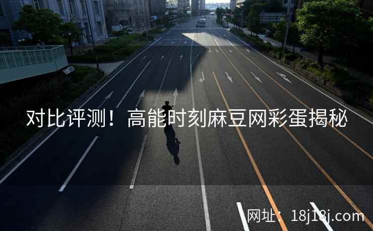 对比评测！高能时刻麻豆网彩蛋揭秘