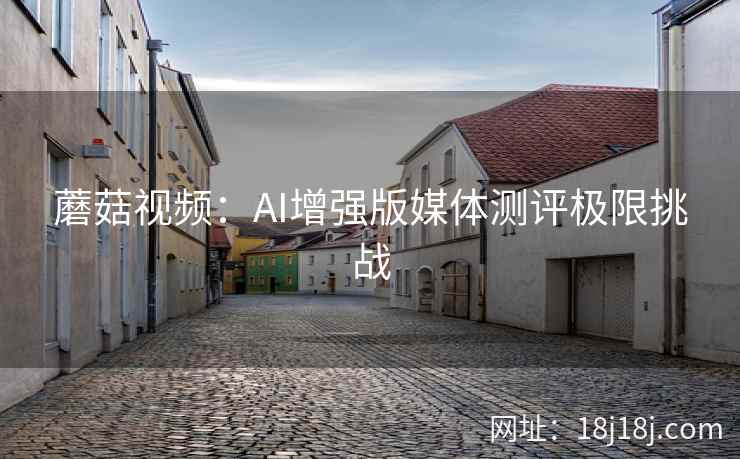 蘑菇视频：AI增强版媒体测评极限挑战