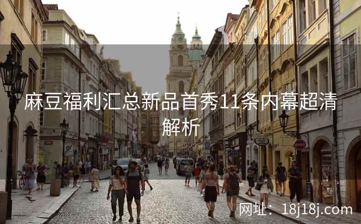 麻豆福利汇总新品首秀11条内幕超清解析