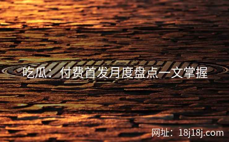 吃瓜：付费首发月度盘点一文掌握