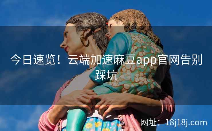 今日速览！云端加速麻豆app官网告别踩坑
