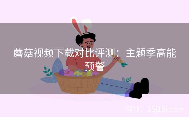 蘑菇视频下载对比评测：主题季高能预警