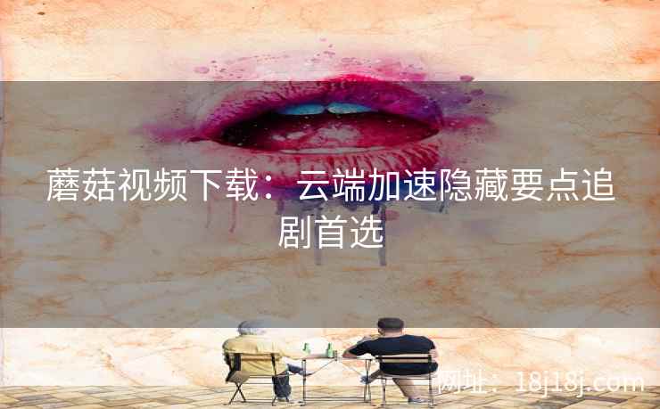 蘑菇视频下载：云端加速隐藏要点追剧首选