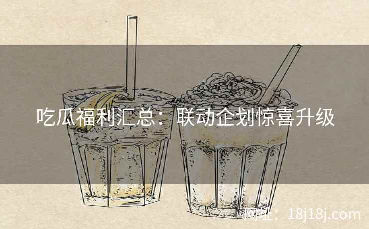 吃瓜福利汇总：联动企划惊喜升级