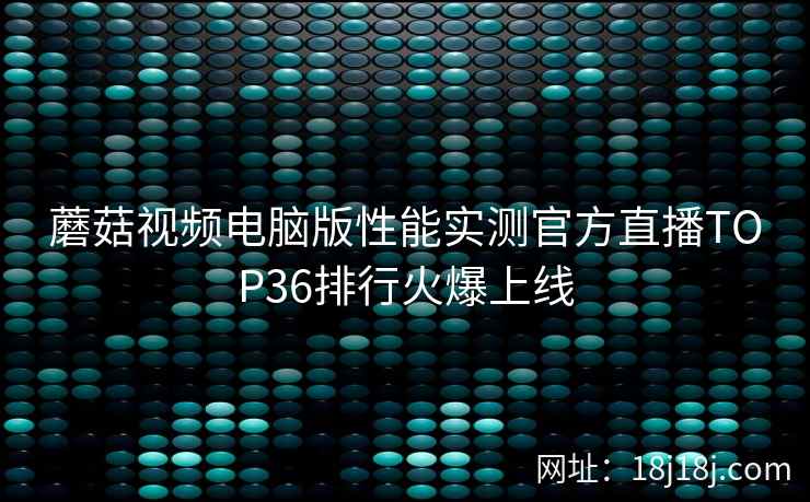 蘑菇视频电脑版性能实测官方直播TOP36排行火爆上线