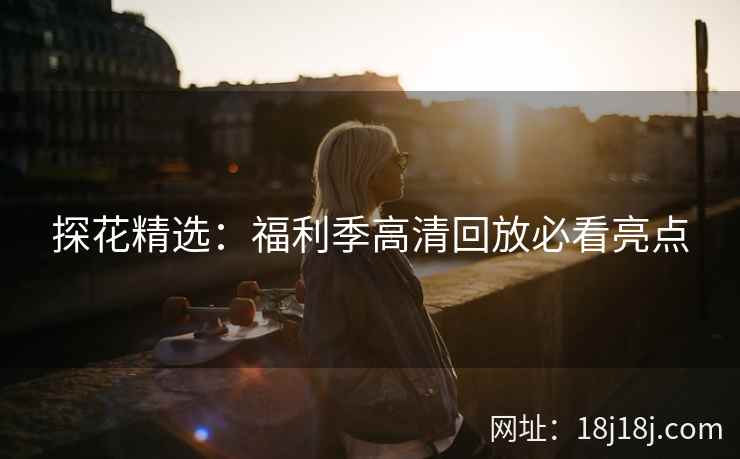 探花精选：福利季高清回放必看亮点