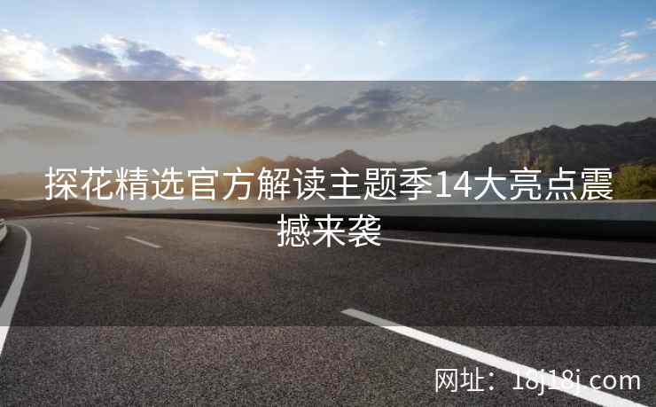 探花精选官方解读主题季14大亮点震撼来袭
