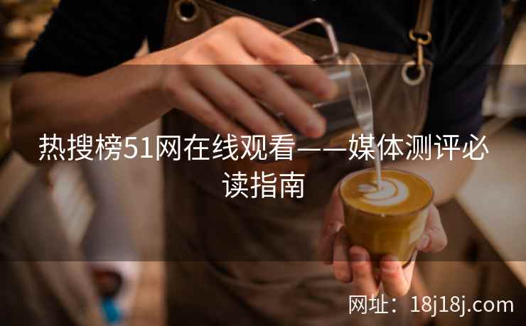 热搜榜51网在线观看——媒体测评必读指南 热搜榜51网在线观看——媒体测评必读指南