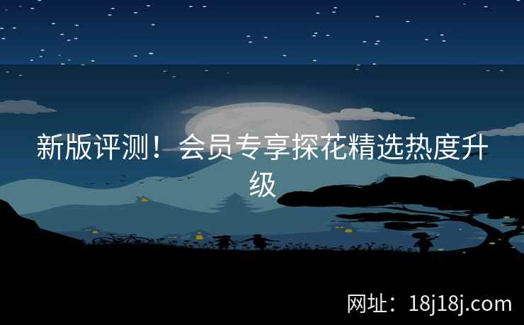 新版评测！会员专享探花精选热度升级