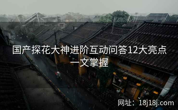 国产探花大神进阶互动问答12大亮点一文掌握 国产探花大神进阶互动问答12大亮点一文掌握