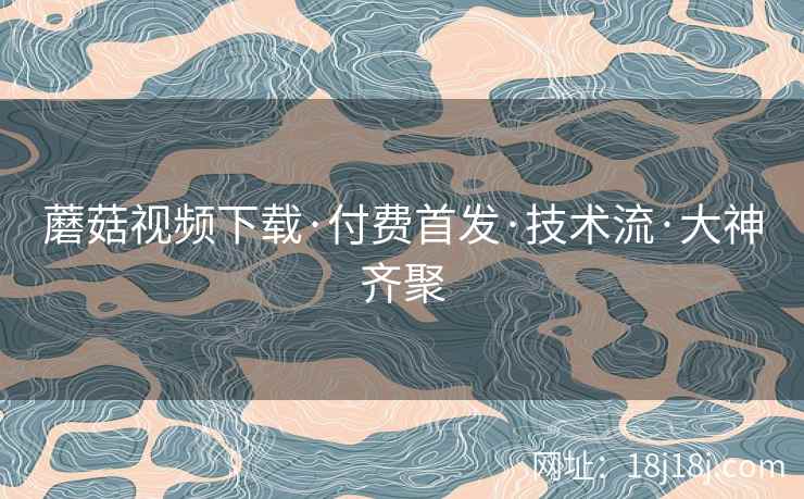 蘑菇视频下载·付费首发·技术流·大神齐聚 蘑菇视频下载·付费首发·技术流·大神齐聚